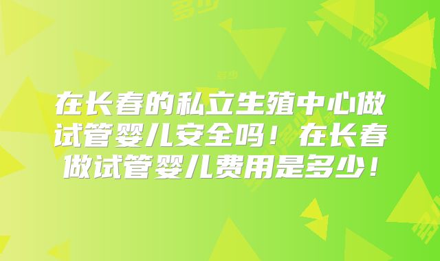 在长春的私立生殖中心做试管婴儿安全吗！在长春做试管婴儿费用是多少！