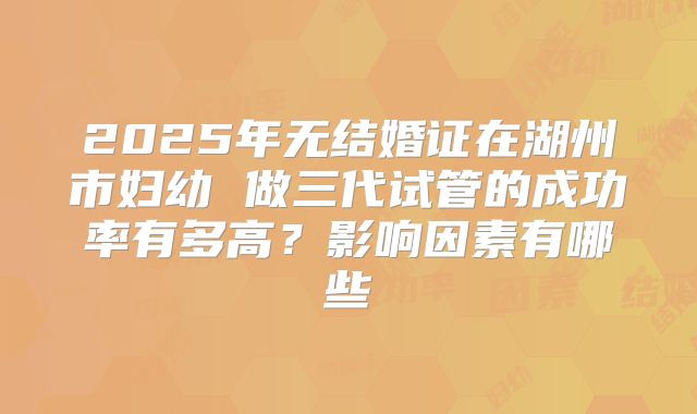 2025年无结婚证在湖州市妇幼 做三代试管的成功率有多高？影响因素有哪些