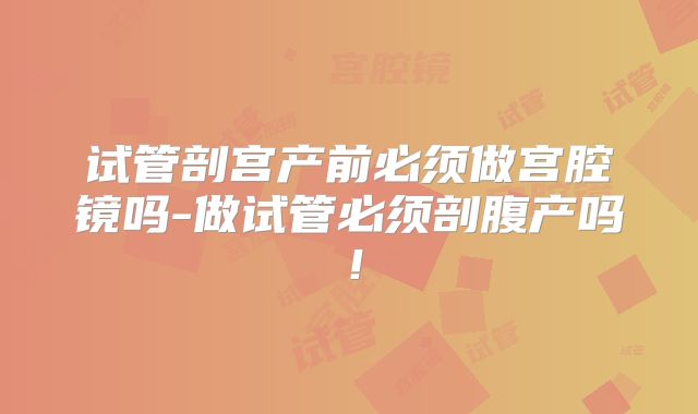 试管剖宫产前必须做宫腔镜吗-做试管必须剖腹产吗!