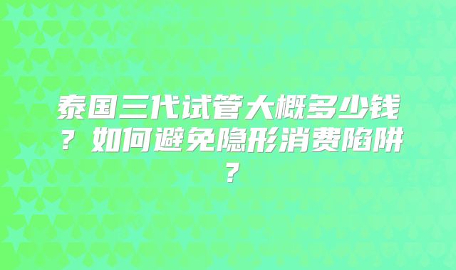 泰国三代试管大概多少钱？如何避免隐形消费陷阱？
