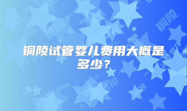 铜陵试管婴儿费用大概是多少？