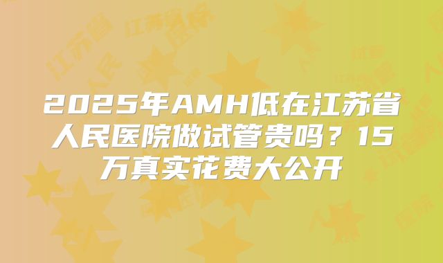 2025年AMH低在江苏省人民医院做试管贵吗？15万真实花费大公开