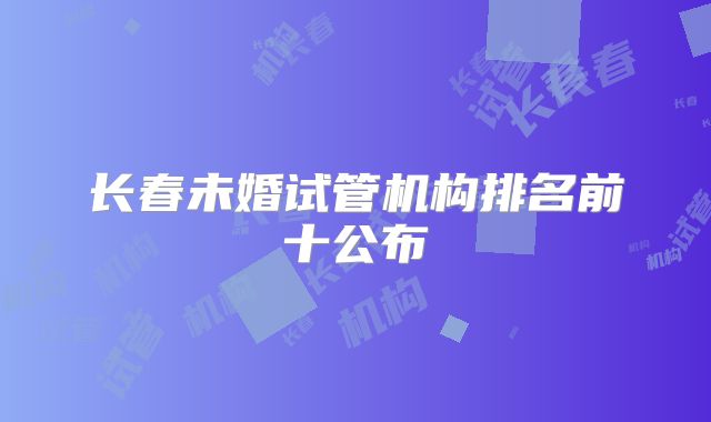 长春未婚试管机构排名前十公布