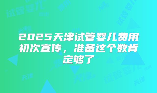 2025天津试管婴儿费用初次宣传，准备这个数肯定够了