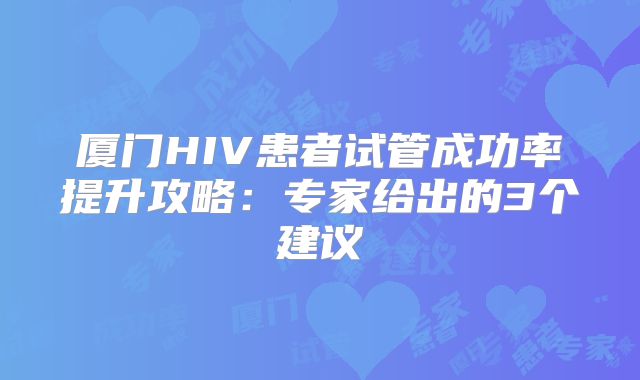 厦门HIV患者试管成功率提升攻略：专家给出的3个建议
