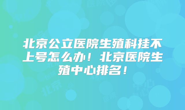 北京公立医院生殖科挂不上号怎么办！北京医院生殖中心排名！