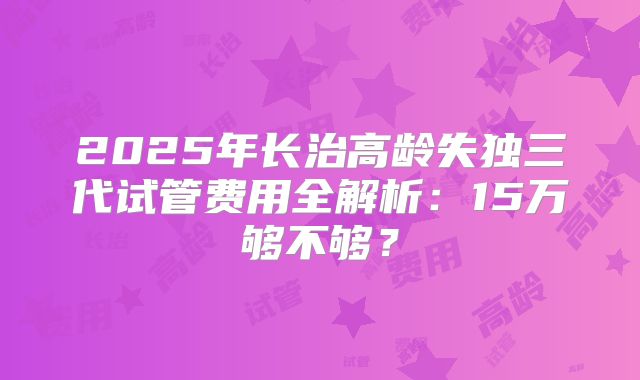 2025年长治高龄失独三代试管费用全解析：15万够不够？