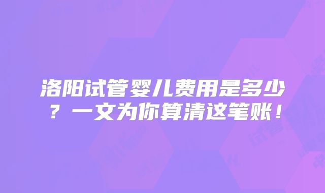 洛阳试管婴儿费用是多少？一文为你算清这笔账！
