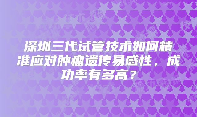 深圳三代试管技术如何精准应对肿瘤遗传易感性，成功率有多高？