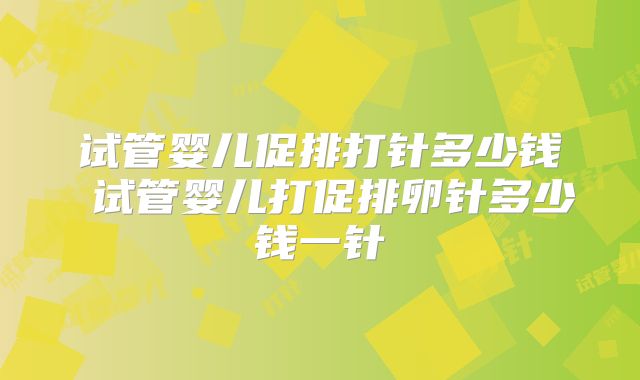 试管婴儿促排打针多少钱 试管婴儿打促排卵针多少钱一针
