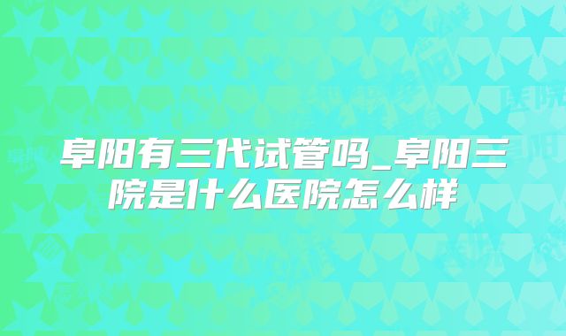 阜阳有三代试管吗_阜阳三院是什么医院怎么样