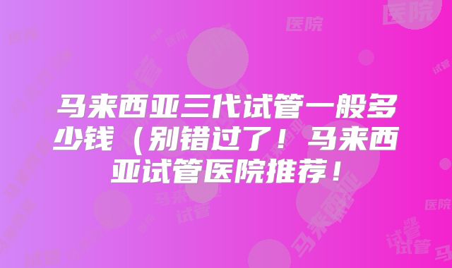 马来西亚三代试管一般多少钱（别错过了！马来西亚试管医院推荐！