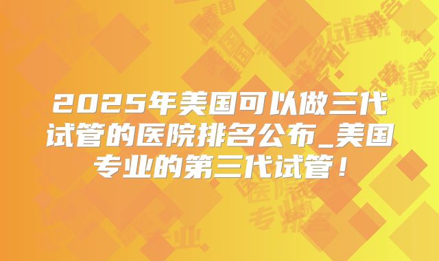 2025年美国可以做三代试管的医院排名公布_美国专业的第三代试管！