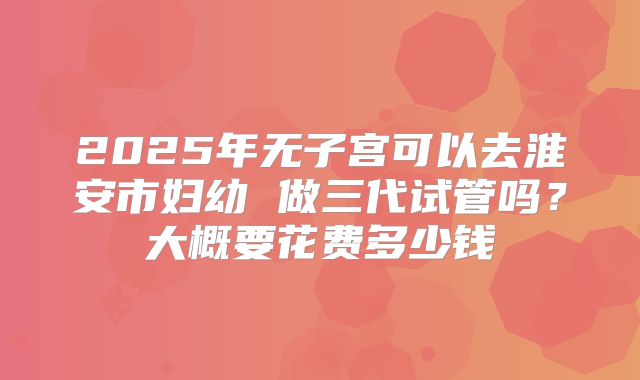 2025年无子宫可以去淮安市妇幼 做三代试管吗?大概要花费多少钱