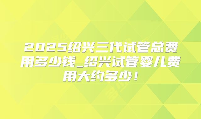2025绍兴三代试管总费用多少钱_绍兴试管婴儿费用大约多少！