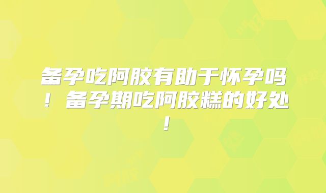 备孕吃阿胶有助于怀孕吗!备孕期吃阿胶糕的好处!