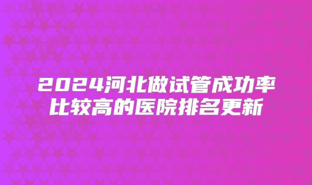2024河北做试管成功率比较高的医院排名更新