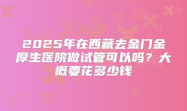 2025年在西藏去金门金厚生医院做试管可以吗?大概要花多少钱