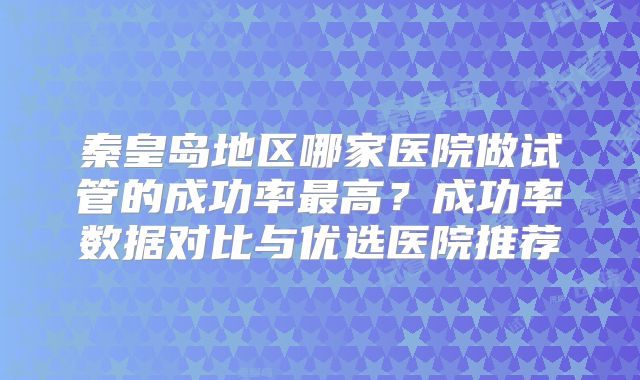 秦皇岛地区哪家医院做试管的成功率最高？成功率数据对比与优选医院推荐