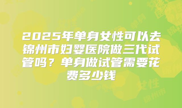 2025年单身女性可以去锦州市妇婴医院做三代试管吗？单身做试管需要花费多少钱