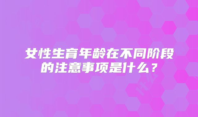 女性生育年龄在不同阶段的注意事项是什么？
