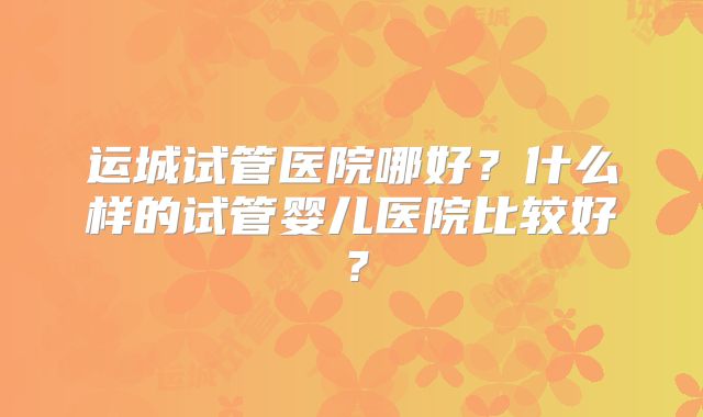 运城试管医院哪好？什么样的试管婴儿医院比较好？