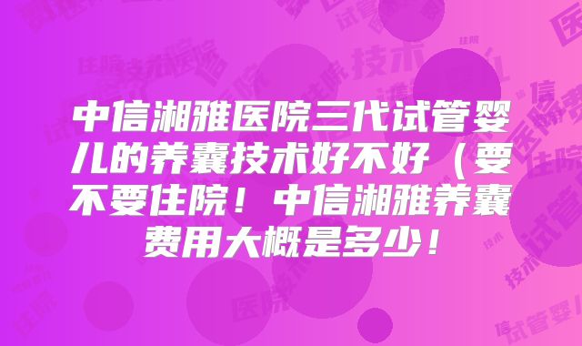 中信湘雅医院三代试管婴儿的养囊技术好不好（要不要住院！中信湘雅养囊费用大概是多少！