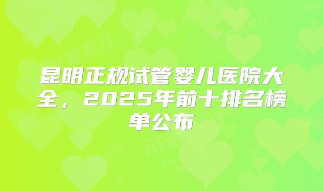 昆明正规试管婴儿医院大全，2025年前十排名榜单公布