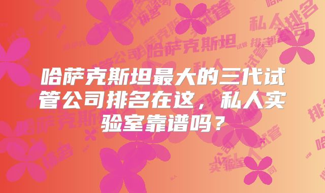 哈萨克斯坦最大的三代试管公司排名在这,私人实验室靠谱吗?
