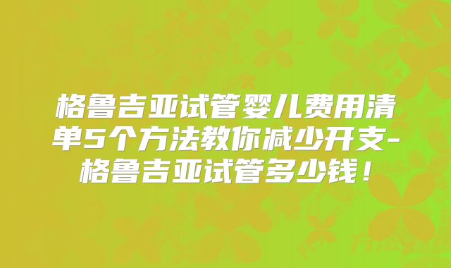 格鲁吉亚试管婴儿费用清单5个方法教你减少开支-格鲁吉亚试管多少钱！