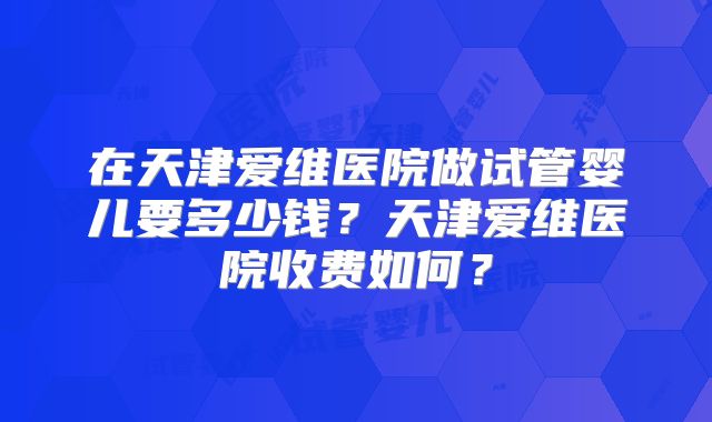 在天津爱维医院做试管婴儿要多少钱？天津爱维医院收费如何？