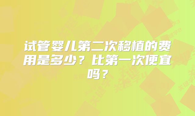 试管婴儿第二次移植的费用是多少？比第一次便宜吗？