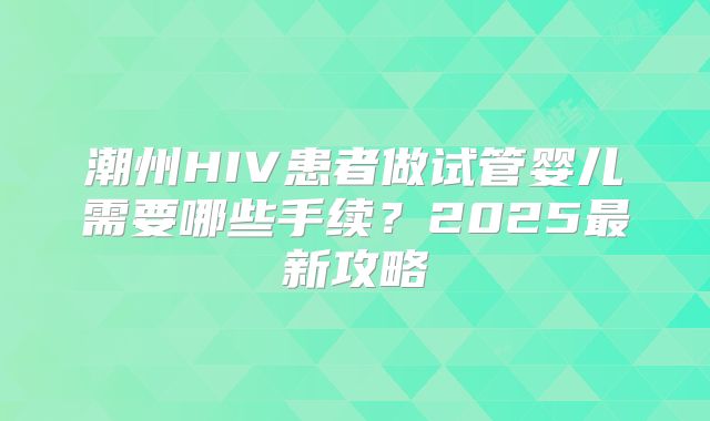 潮州HIV患者做试管婴儿需要哪些手续？2025最新攻略