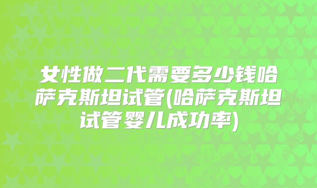 女性做二代需要多少钱哈萨克斯坦试管(哈萨克斯坦试管婴儿成功率)