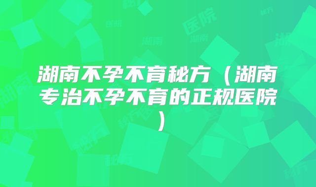 湖南不孕不育秘方（湖南专治不孕不育的正规医院）