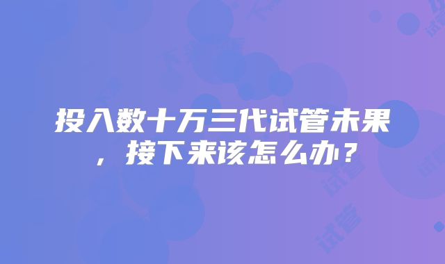 投入数十万三代试管未果，接下来该怎么办？