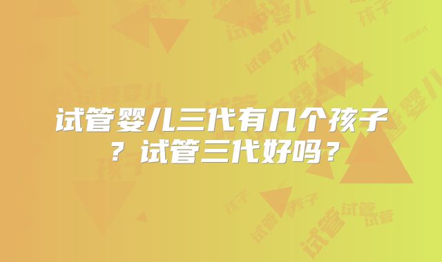 试管婴儿三代有几个孩子？试管三代好吗？