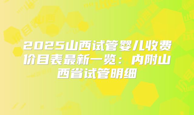 2025山西试管婴儿收费价目表最新一览：内附山西省试管明细
