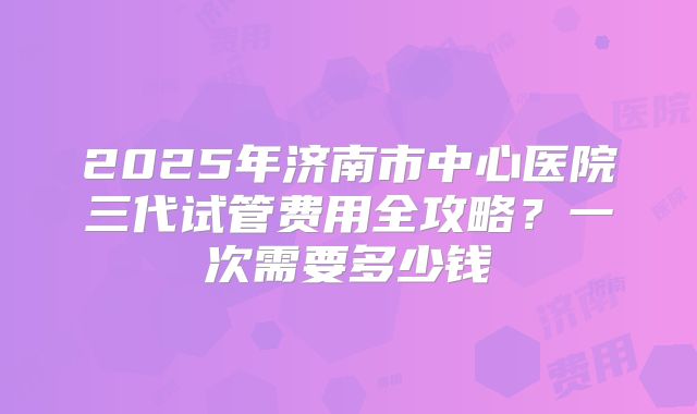 2025年济南市中心医院三代试管费用全攻略?一次需要多少钱