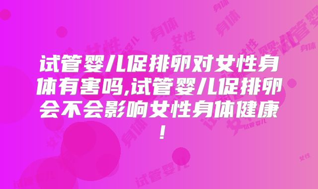 试管婴儿促排卵对女性身体有害吗,试管婴儿促排卵会不会影响女性身体健康！