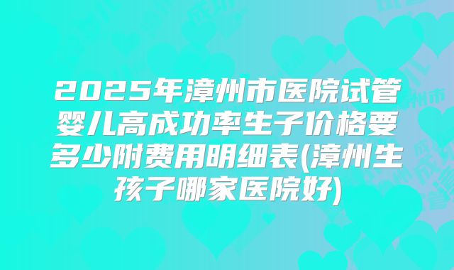 2025年漳州市医院试管婴儿高成功率生子价格要多少附费用明细表(漳州生孩子哪家医院好)