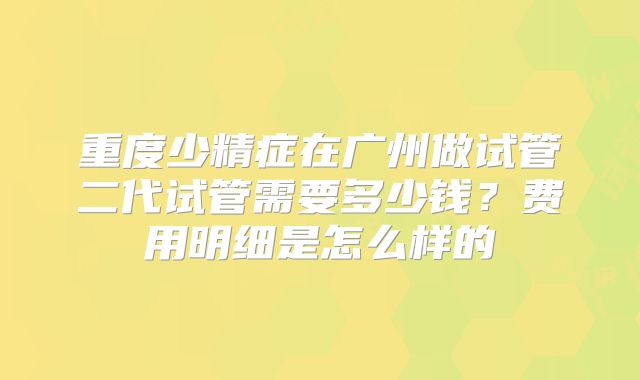 重度少精症在广州做试管二代试管需要多少钱？费用明细是怎么样的