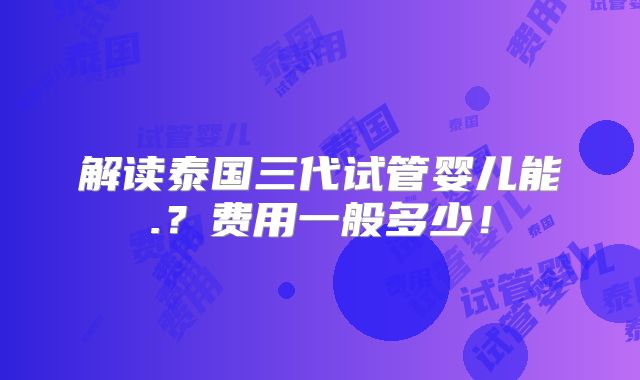 解读泰国三代试管婴儿能.？费用一般多少！