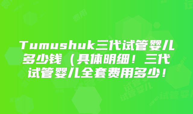 Tumushuk三代试管婴儿多少钱（具体明细！三代试管婴儿全套费用多少！