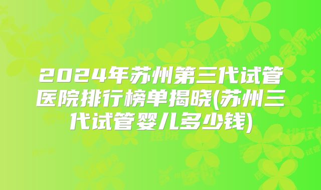 2024年苏州第三代试管医院排行榜单揭晓(苏州三代试管婴儿多少钱)