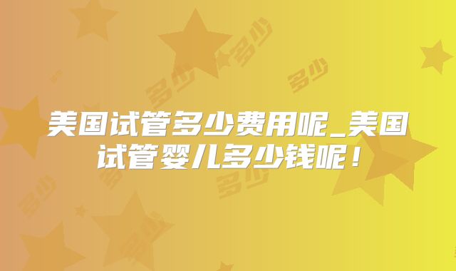 美国试管多少费用呢_美国试管婴儿多少钱呢!