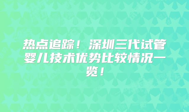 热点追踪！深圳三代试管婴儿技术优势比较情况一览！