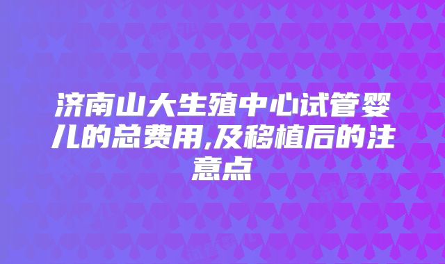 济南山大生殖中心试管婴儿的总费用,及移植后的注意点