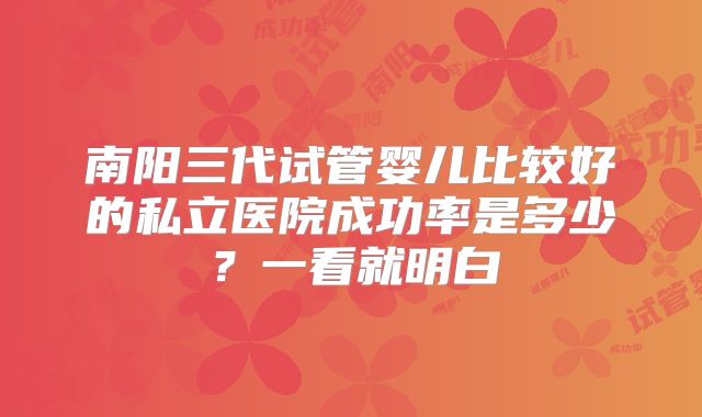 南阳三代试管婴儿比较好的私立医院成功率是多少？一看就明白