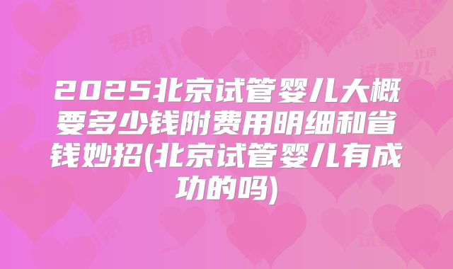 2025北京试管婴儿大概要多少钱附费用明细和省钱妙招(北京试管婴儿有成功的吗)